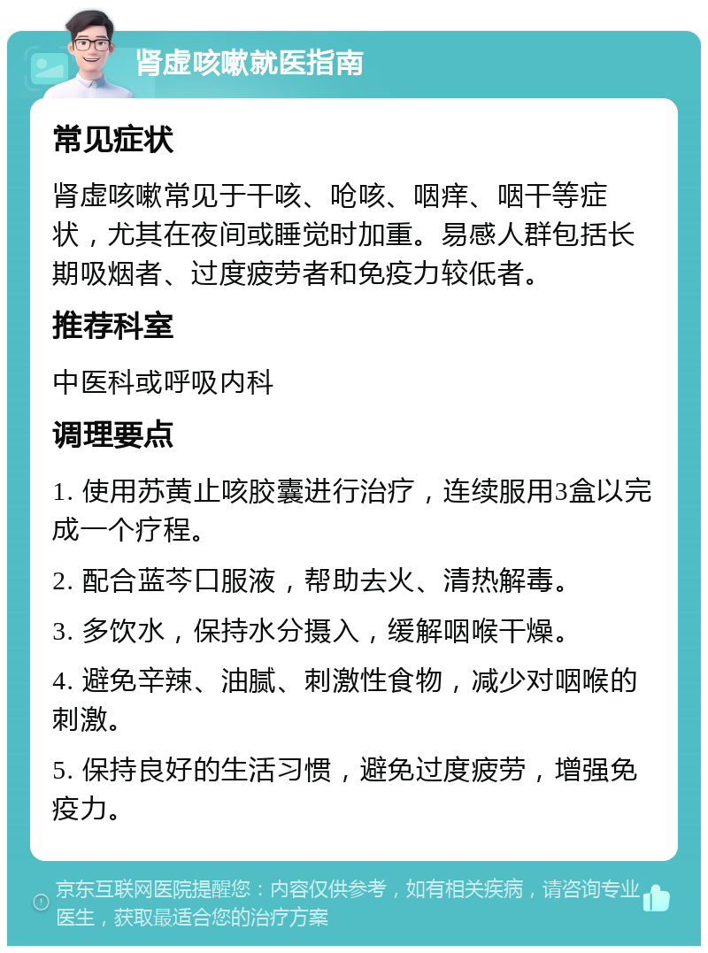 肾虚咳嗽就医指南 常见症状 肾虚咳嗽常见于干咳、呛咳、咽痒、咽干等症状，尤其在夜间或睡觉时加重。易感人群包括长期吸烟者、过度疲劳者和免疫力较低者。 推荐科室 中医科或呼吸内科 调理要点 1. 使用苏黄止咳胶囊进行治疗，连续服用3盒以完成一个疗程。 2. 配合蓝芩口服液，帮助去火、清热解毒。 3. 多饮水，保持水分摄入，缓解咽喉干燥。 4. 避免辛辣、油腻、刺激性食物，减少对咽喉的刺激。 5. 保持良好的生活习惯，避免过度疲劳，增强免疫力。