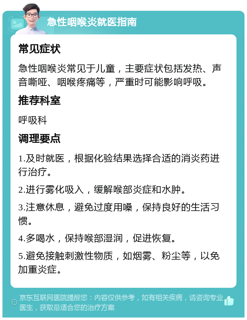 急性咽喉炎就医指南 常见症状 急性咽喉炎常见于儿童，主要症状包括发热、声音嘶哑、咽喉疼痛等，严重时可能影响呼吸。 推荐科室 呼吸科 调理要点 1.及时就医，根据化验结果选择合适的消炎药进行治疗。 2.进行雾化吸入，缓解喉部炎症和水肿。 3.注意休息，避免过度用嗓，保持良好的生活习惯。 4.多喝水，保持喉部湿润，促进恢复。 5.避免接触刺激性物质，如烟雾、粉尘等，以免加重炎症。