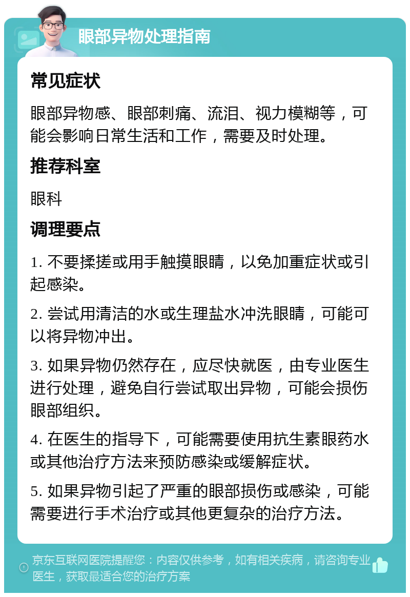 眼部异物处理指南 常见症状 眼部异物感、眼部刺痛、流泪、视力模糊等，可能会影响日常生活和工作，需要及时处理。 推荐科室 眼科 调理要点 1. 不要揉搓或用手触摸眼睛，以免加重症状或引起感染。 2. 尝试用清洁的水或生理盐水冲洗眼睛，可能可以将异物冲出。 3. 如果异物仍然存在，应尽快就医，由专业医生进行处理，避免自行尝试取出异物，可能会损伤眼部组织。 4. 在医生的指导下，可能需要使用抗生素眼药水或其他治疗方法来预防感染或缓解症状。 5. 如果异物引起了严重的眼部损伤或感染，可能需要进行手术治疗或其他更复杂的治疗方法。