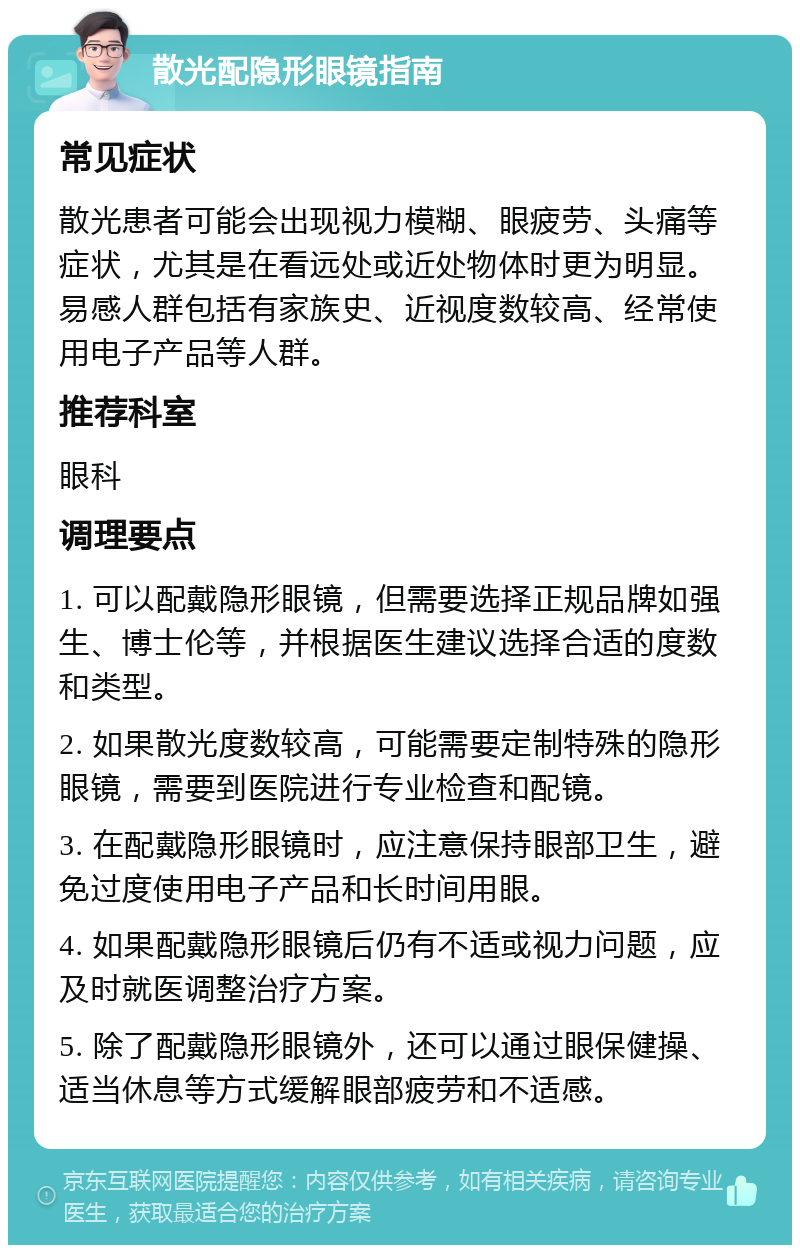 散光配隐形眼镜指南 常见症状 散光患者可能会出现视力模糊、眼疲劳、头痛等症状，尤其是在看远处或近处物体时更为明显。易感人群包括有家族史、近视度数较高、经常使用电子产品等人群。 推荐科室 眼科 调理要点 1. 可以配戴隐形眼镜，但需要选择正规品牌如强生、博士伦等，并根据医生建议选择合适的度数和类型。 2. 如果散光度数较高，可能需要定制特殊的隐形眼镜，需要到医院进行专业检查和配镜。 3. 在配戴隐形眼镜时，应注意保持眼部卫生，避免过度使用电子产品和长时间用眼。 4. 如果配戴隐形眼镜后仍有不适或视力问题，应及时就医调整治疗方案。 5. 除了配戴隐形眼镜外，还可以通过眼保健操、适当休息等方式缓解眼部疲劳和不适感。