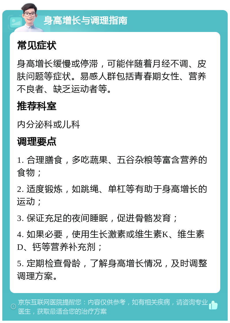 身高增长与调理指南 常见症状 身高增长缓慢或停滞，可能伴随着月经不调、皮肤问题等症状。易感人群包括青春期女性、营养不良者、缺乏运动者等。 推荐科室 内分泌科或儿科 调理要点 1. 合理膳食，多吃蔬果、五谷杂粮等富含营养的食物； 2. 适度锻炼，如跳绳、单杠等有助于身高增长的运动； 3. 保证充足的夜间睡眠，促进骨骼发育； 4. 如果必要，使用生长激素或维生素K、维生素D、钙等营养补充剂； 5. 定期检查骨龄，了解身高增长情况，及时调整调理方案。