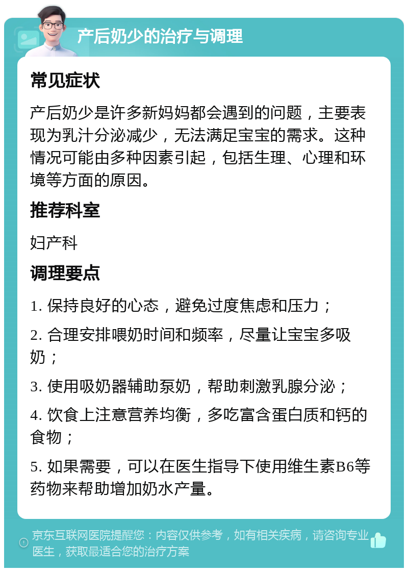 产后奶少的治疗与调理 常见症状 产后奶少是许多新妈妈都会遇到的问题，主要表现为乳汁分泌减少，无法满足宝宝的需求。这种情况可能由多种因素引起，包括生理、心理和环境等方面的原因。 推荐科室 妇产科 调理要点 1. 保持良好的心态，避免过度焦虑和压力； 2. 合理安排喂奶时间和频率，尽量让宝宝多吸奶； 3. 使用吸奶器辅助泵奶，帮助刺激乳腺分泌； 4. 饮食上注意营养均衡，多吃富含蛋白质和钙的食物； 5. 如果需要，可以在医生指导下使用维生素B6等药物来帮助增加奶水产量。