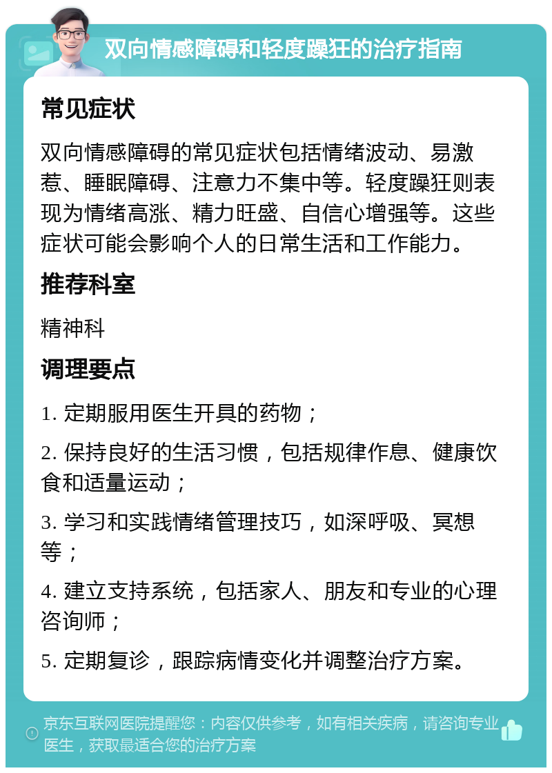 双向情感障碍和轻度躁狂的治疗指南 常见症状 双向情感障碍的常见症状包括情绪波动、易激惹、睡眠障碍、注意力不集中等。轻度躁狂则表现为情绪高涨、精力旺盛、自信心增强等。这些症状可能会影响个人的日常生活和工作能力。 推荐科室 精神科 调理要点 1. 定期服用医生开具的药物； 2. 保持良好的生活习惯，包括规律作息、健康饮食和适量运动； 3. 学习和实践情绪管理技巧，如深呼吸、冥想等； 4. 建立支持系统，包括家人、朋友和专业的心理咨询师； 5. 定期复诊，跟踪病情变化并调整治疗方案。