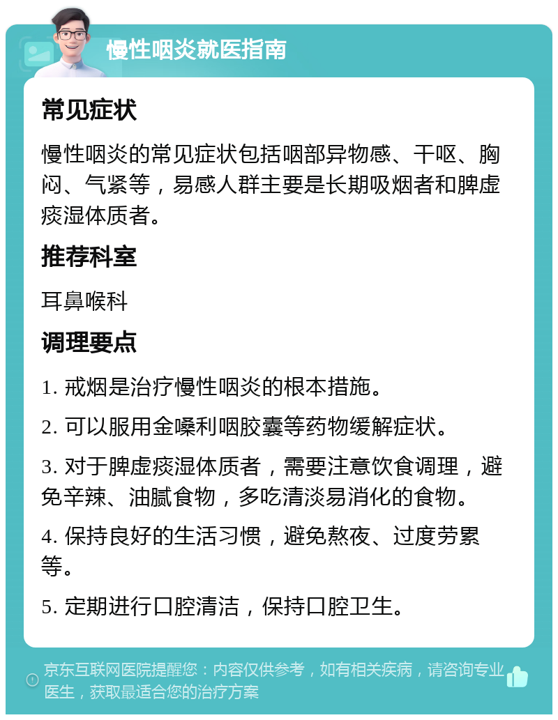 慢性咽炎就医指南 常见症状 慢性咽炎的常见症状包括咽部异物感、干呕、胸闷、气紧等，易感人群主要是长期吸烟者和脾虚痰湿体质者。 推荐科室 耳鼻喉科 调理要点 1. 戒烟是治疗慢性咽炎的根本措施。 2. 可以服用金嗓利咽胶囊等药物缓解症状。 3. 对于脾虚痰湿体质者，需要注意饮食调理，避免辛辣、油腻食物，多吃清淡易消化的食物。 4. 保持良好的生活习惯，避免熬夜、过度劳累等。 5. 定期进行口腔清洁，保持口腔卫生。