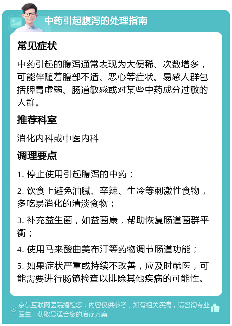 中药引起腹泻的处理指南 常见症状 中药引起的腹泻通常表现为大便稀、次数增多，可能伴随着腹部不适、恶心等症状。易感人群包括脾胃虚弱、肠道敏感或对某些中药成分过敏的人群。 推荐科室 消化内科或中医内科 调理要点 1. 停止使用引起腹泻的中药； 2. 饮食上避免油腻、辛辣、生冷等刺激性食物，多吃易消化的清淡食物； 3. 补充益生菌，如益菌康，帮助恢复肠道菌群平衡； 4. 使用马来酸曲美布汀等药物调节肠道功能； 5. 如果症状严重或持续不改善，应及时就医，可能需要进行肠镜检查以排除其他疾病的可能性。