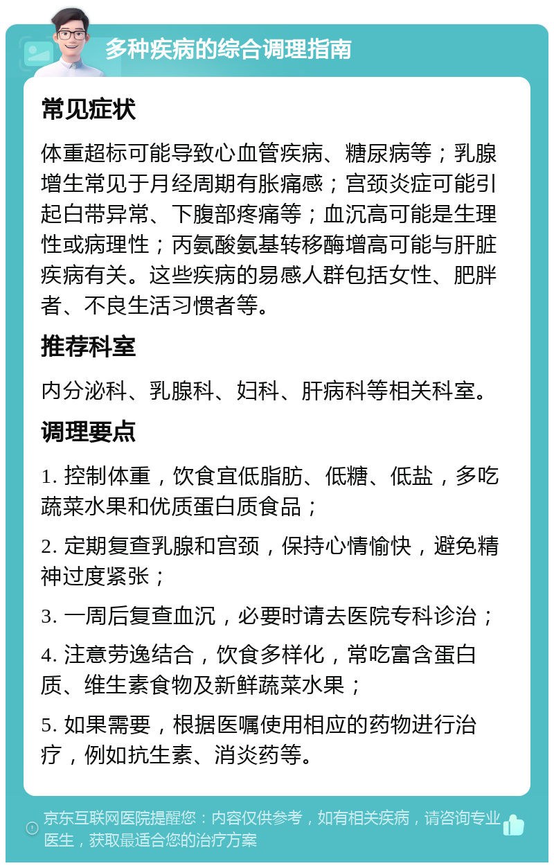 多种疾病的综合调理指南 常见症状 体重超标可能导致心血管疾病、糖尿病等；乳腺增生常见于月经周期有胀痛感；宫颈炎症可能引起白带异常、下腹部疼痛等；血沉高可能是生理性或病理性；丙氨酸氨基转移酶增高可能与肝脏疾病有关。这些疾病的易感人群包括女性、肥胖者、不良生活习惯者等。 推荐科室 内分泌科、乳腺科、妇科、肝病科等相关科室。 调理要点 1. 控制体重，饮食宜低脂肪、低糖、低盐，多吃蔬菜水果和优质蛋白质食品； 2. 定期复查乳腺和宫颈，保持心情愉快，避免精神过度紧张； 3. 一周后复查血沉，必要时请去医院专科诊治； 4. 注意劳逸结合，饮食多样化，常吃富含蛋白质、维生素食物及新鲜蔬菜水果； 5. 如果需要，根据医嘱使用相应的药物进行治疗，例如抗生素、消炎药等。