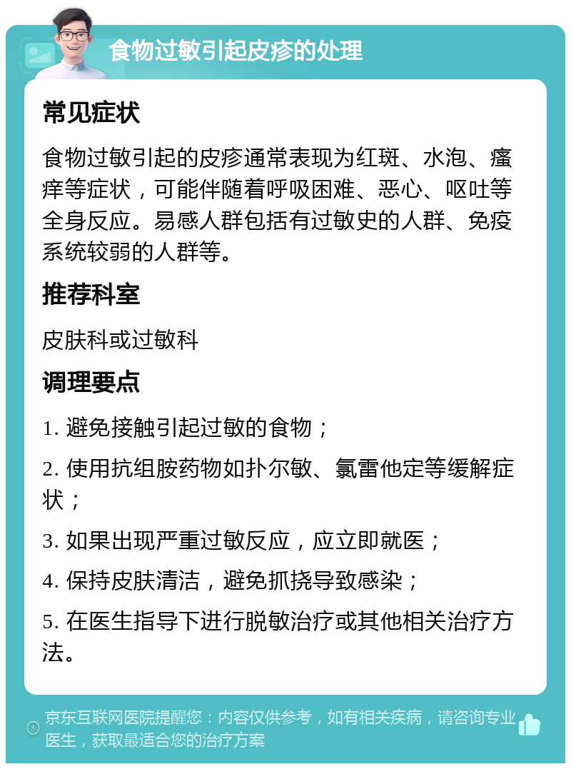 食物过敏引起皮疹的处理 常见症状 食物过敏引起的皮疹通常表现为红斑、水泡、瘙痒等症状，可能伴随着呼吸困难、恶心、呕吐等全身反应。易感人群包括有过敏史的人群、免疫系统较弱的人群等。 推荐科室 皮肤科或过敏科 调理要点 1. 避免接触引起过敏的食物； 2. 使用抗组胺药物如扑尔敏、氯雷他定等缓解症状； 3. 如果出现严重过敏反应，应立即就医； 4. 保持皮肤清洁，避免抓挠导致感染； 5. 在医生指导下进行脱敏治疗或其他相关治疗方法。