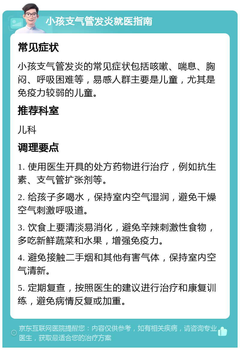 小孩支气管发炎就医指南 常见症状 小孩支气管发炎的常见症状包括咳嗽、喘息、胸闷、呼吸困难等，易感人群主要是儿童，尤其是免疫力较弱的儿童。 推荐科室 儿科 调理要点 1. 使用医生开具的处方药物进行治疗，例如抗生素、支气管扩张剂等。 2. 给孩子多喝水，保持室内空气湿润，避免干燥空气刺激呼吸道。 3. 饮食上要清淡易消化，避免辛辣刺激性食物，多吃新鲜蔬菜和水果，增强免疫力。 4. 避免接触二手烟和其他有害气体，保持室内空气清新。 5. 定期复查，按照医生的建议进行治疗和康复训练，避免病情反复或加重。