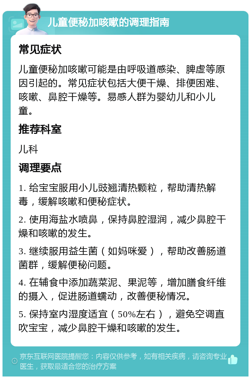 儿童便秘加咳嗽的调理指南 常见症状 儿童便秘加咳嗽可能是由呼吸道感染、脾虚等原因引起的。常见症状包括大便干燥、排便困难、咳嗽、鼻腔干燥等。易感人群为婴幼儿和小儿童。 推荐科室 儿科 调理要点 1. 给宝宝服用小儿豉翘清热颗粒，帮助清热解毒，缓解咳嗽和便秘症状。 2. 使用海盐水喷鼻，保持鼻腔湿润，减少鼻腔干燥和咳嗽的发生。 3. 继续服用益生菌（如妈咪爱），帮助改善肠道菌群，缓解便秘问题。 4. 在辅食中添加蔬菜泥、果泥等，增加膳食纤维的摄入，促进肠道蠕动，改善便秘情况。 5. 保持室内湿度适宜（50%左右），避免空调直吹宝宝，减少鼻腔干燥和咳嗽的发生。