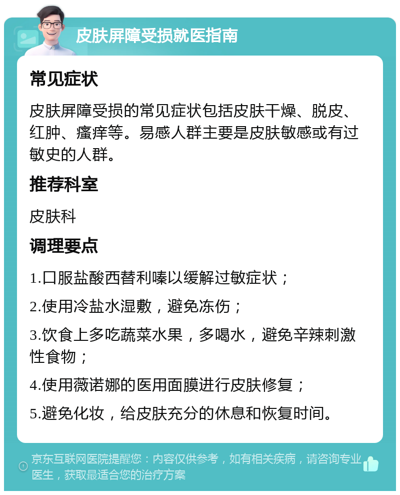 皮肤屏障受损就医指南 常见症状 皮肤屏障受损的常见症状包括皮肤干燥、脱皮、红肿、瘙痒等。易感人群主要是皮肤敏感或有过敏史的人群。 推荐科室 皮肤科 调理要点 1.口服盐酸西替利嗪以缓解过敏症状； 2.使用冷盐水湿敷，避免冻伤； 3.饮食上多吃蔬菜水果，多喝水，避免辛辣刺激性食物； 4.使用薇诺娜的医用面膜进行皮肤修复； 5.避免化妆，给皮肤充分的休息和恢复时间。