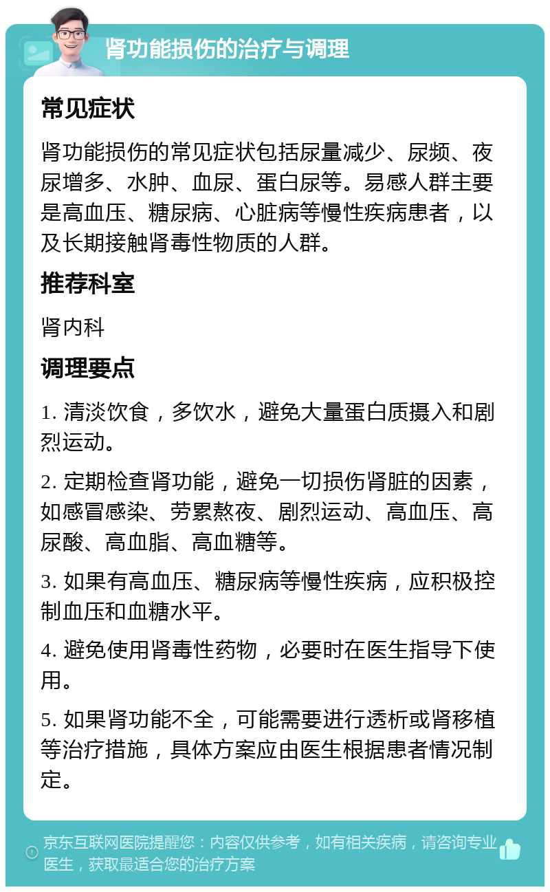 肾功能损伤的治疗与调理 常见症状 肾功能损伤的常见症状包括尿量减少、尿频、夜尿增多、水肿、血尿、蛋白尿等。易感人群主要是高血压、糖尿病、心脏病等慢性疾病患者，以及长期接触肾毒性物质的人群。 推荐科室 肾内科 调理要点 1. 清淡饮食，多饮水，避免大量蛋白质摄入和剧烈运动。 2. 定期检查肾功能，避免一切损伤肾脏的因素，如感冒感染、劳累熬夜、剧烈运动、高血压、高尿酸、高血脂、高血糖等。 3. 如果有高血压、糖尿病等慢性疾病，应积极控制血压和血糖水平。 4. 避免使用肾毒性药物，必要时在医生指导下使用。 5. 如果肾功能不全，可能需要进行透析或肾移植等治疗措施，具体方案应由医生根据患者情况制定。