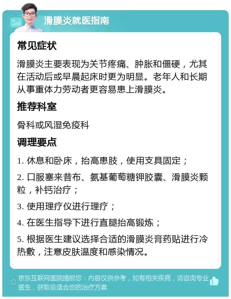 滑膜炎就医指南 常见症状 滑膜炎主要表现为关节疼痛、肿胀和僵硬，尤其在活动后或早晨起床时更为明显。老年人和长期从事重体力劳动者更容易患上滑膜炎。 推荐科室 骨科或风湿免疫科 调理要点 1. 休息和卧床，抬高患肢，使用支具固定； 2. 口服塞来昔布、氨基葡萄糖钾胶囊、滑膜炎颗粒，补钙治疗； 3. 使用理疗仪进行理疗； 4. 在医生指导下进行直腿抬高锻炼； 5. 根据医生建议选择合适的滑膜炎膏药贴进行冷热敷，注意皮肤温度和感染情况。