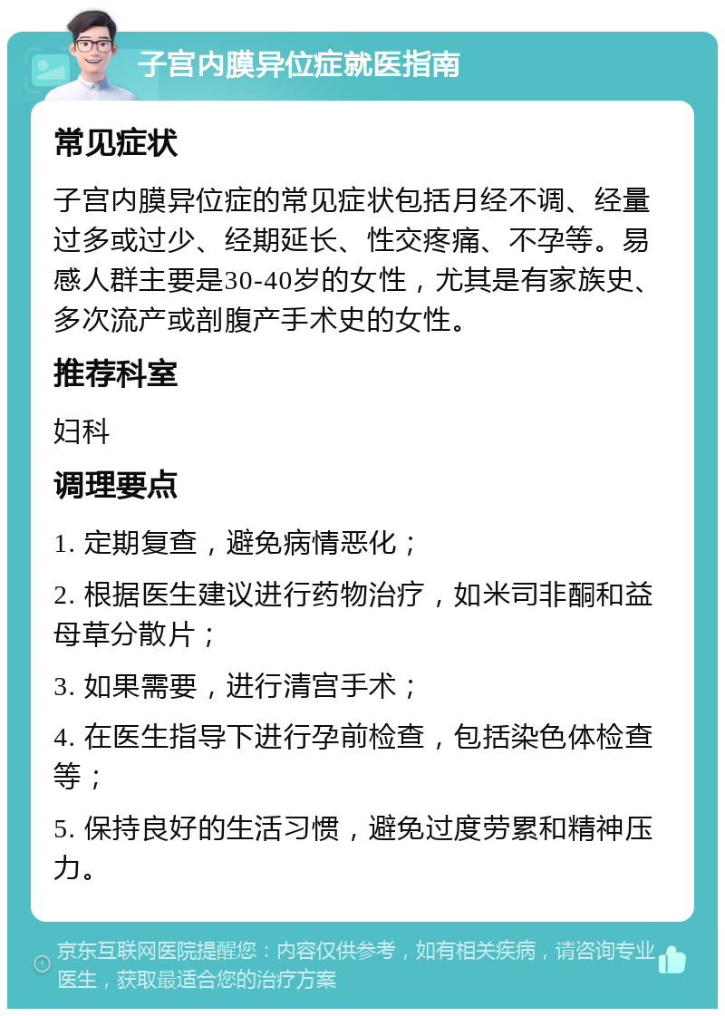 子宫内膜异位症就医指南 常见症状 子宫内膜异位症的常见症状包括月经不调、经量过多或过少、经期延长、性交疼痛、不孕等。易感人群主要是30-40岁的女性，尤其是有家族史、多次流产或剖腹产手术史的女性。 推荐科室 妇科 调理要点 1. 定期复查，避免病情恶化； 2. 根据医生建议进行药物治疗，如米司非酮和益母草分散片； 3. 如果需要，进行清宫手术； 4. 在医生指导下进行孕前检查，包括染色体检查等； 5. 保持良好的生活习惯，避免过度劳累和精神压力。