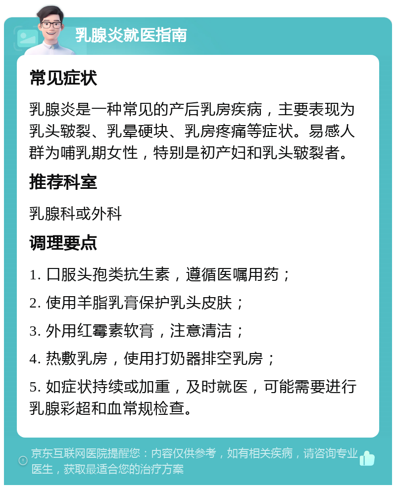 乳腺炎就医指南 常见症状 乳腺炎是一种常见的产后乳房疾病，主要表现为乳头皲裂、乳晕硬块、乳房疼痛等症状。易感人群为哺乳期女性，特别是初产妇和乳头皲裂者。 推荐科室 乳腺科或外科 调理要点 1. 口服头孢类抗生素，遵循医嘱用药； 2. 使用羊脂乳膏保护乳头皮肤； 3. 外用红霉素软膏，注意清洁； 4. 热敷乳房，使用打奶器排空乳房； 5. 如症状持续或加重，及时就医，可能需要进行乳腺彩超和血常规检查。