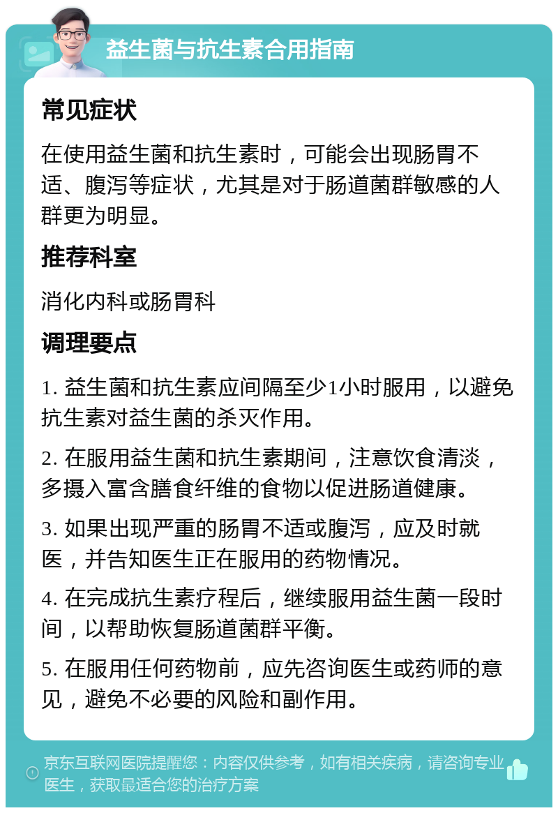 益生菌与抗生素合用指南 常见症状 在使用益生菌和抗生素时，可能会出现肠胃不适、腹泻等症状，尤其是对于肠道菌群敏感的人群更为明显。 推荐科室 消化内科或肠胃科 调理要点 1. 益生菌和抗生素应间隔至少1小时服用，以避免抗生素对益生菌的杀灭作用。 2. 在服用益生菌和抗生素期间，注意饮食清淡，多摄入富含膳食纤维的食物以促进肠道健康。 3. 如果出现严重的肠胃不适或腹泻，应及时就医，并告知医生正在服用的药物情况。 4. 在完成抗生素疗程后，继续服用益生菌一段时间，以帮助恢复肠道菌群平衡。 5. 在服用任何药物前，应先咨询医生或药师的意见，避免不必要的风险和副作用。