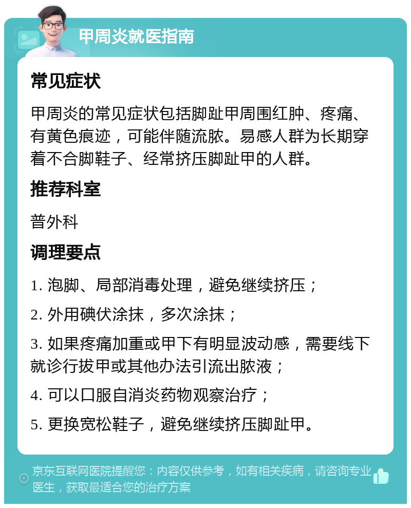 甲周炎就医指南 常见症状 甲周炎的常见症状包括脚趾甲周围红肿、疼痛、有黄色痕迹，可能伴随流脓。易感人群为长期穿着不合脚鞋子、经常挤压脚趾甲的人群。 推荐科室 普外科 调理要点 1. 泡脚、局部消毒处理，避免继续挤压； 2. 外用碘伏涂抹，多次涂抹； 3. 如果疼痛加重或甲下有明显波动感，需要线下就诊行拔甲或其他办法引流出脓液； 4. 可以口服自消炎药物观察治疗； 5. 更换宽松鞋子，避免继续挤压脚趾甲。