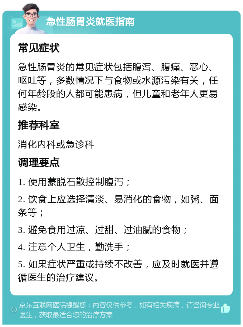 急性肠胃炎就医指南 常见症状 急性肠胃炎的常见症状包括腹泻、腹痛、恶心、呕吐等，多数情况下与食物或水源污染有关，任何年龄段的人都可能患病，但儿童和老年人更易感染。 推荐科室 消化内科或急诊科 调理要点 1. 使用蒙脱石散控制腹泻； 2. 饮食上应选择清淡、易消化的食物，如粥、面条等； 3. 避免食用过凉、过甜、过油腻的食物； 4. 注意个人卫生，勤洗手； 5. 如果症状严重或持续不改善，应及时就医并遵循医生的治疗建议。