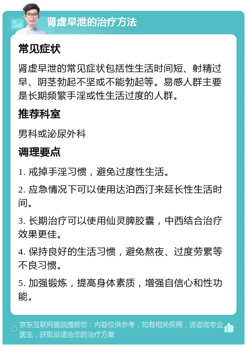 肾虚早泄的治疗方法 常见症状 肾虚早泄的常见症状包括性生活时间短、射精过早、阴茎勃起不坚或不能勃起等。易感人群主要是长期频繁手淫或性生活过度的人群。 推荐科室 男科或泌尿外科 调理要点 1. 戒掉手淫习惯，避免过度性生活。 2. 应急情况下可以使用达泊西汀来延长性生活时间。 3. 长期治疗可以使用仙灵脾胶囊，中西结合治疗效果更佳。 4. 保持良好的生活习惯，避免熬夜、过度劳累等不良习惯。 5. 加强锻炼，提高身体素质，增强自信心和性功能。