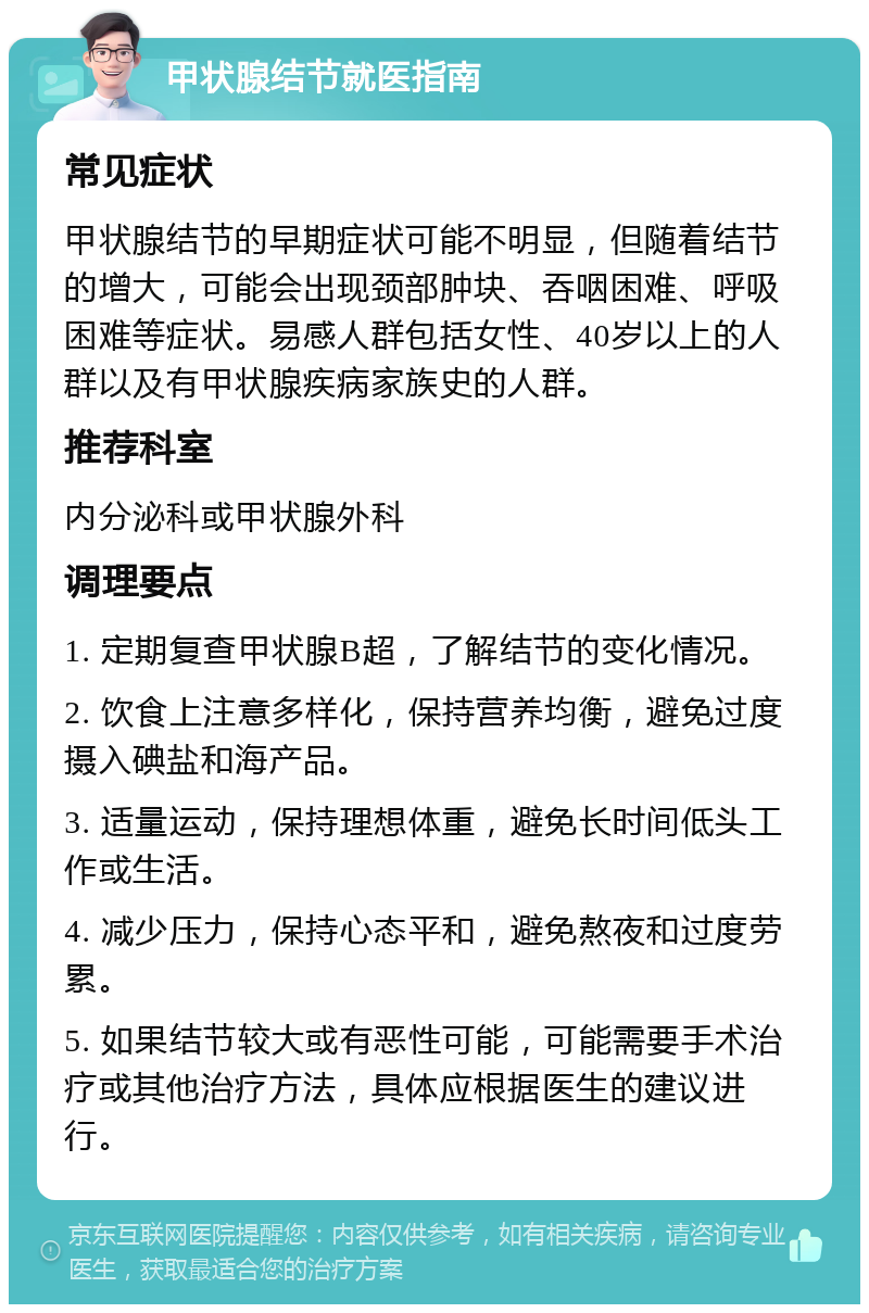 甲状腺结节就医指南 常见症状 甲状腺结节的早期症状可能不明显，但随着结节的增大，可能会出现颈部肿块、吞咽困难、呼吸困难等症状。易感人群包括女性、40岁以上的人群以及有甲状腺疾病家族史的人群。 推荐科室 内分泌科或甲状腺外科 调理要点 1. 定期复查甲状腺B超，了解结节的变化情况。 2. 饮食上注意多样化，保持营养均衡，避免过度摄入碘盐和海产品。 3. 适量运动，保持理想体重，避免长时间低头工作或生活。 4. 减少压力，保持心态平和，避免熬夜和过度劳累。 5. 如果结节较大或有恶性可能，可能需要手术治疗或其他治疗方法，具体应根据医生的建议进行。