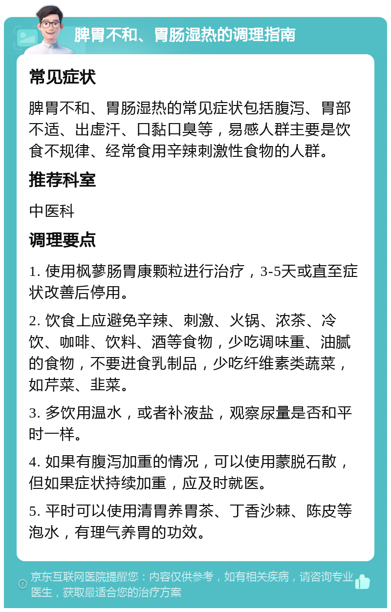 脾胃不和、胃肠湿热的调理指南 常见症状 脾胃不和、胃肠湿热的常见症状包括腹泻、胃部不适、出虚汗、口黏口臭等，易感人群主要是饮食不规律、经常食用辛辣刺激性食物的人群。 推荐科室 中医科 调理要点 1. 使用枫蓼肠胃康颗粒进行治疗，3-5天或直至症状改善后停用。 2. 饮食上应避免辛辣、刺激、火锅、浓茶、冷饮、咖啡、饮料、酒等食物，少吃调味重、油腻的食物，不要进食乳制品，少吃纤维素类蔬菜，如芹菜、韭菜。 3. 多饮用温水，或者补液盐，观察尿量是否和平时一样。 4. 如果有腹泻加重的情况，可以使用蒙脱石散，但如果症状持续加重，应及时就医。 5. 平时可以使用清胃养胃茶、丁香沙棘、陈皮等泡水，有理气养胃的功效。