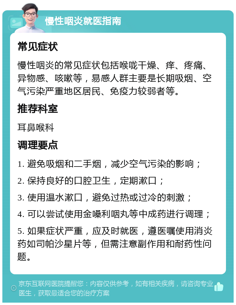 慢性咽炎就医指南 常见症状 慢性咽炎的常见症状包括喉咙干燥、痒、疼痛、异物感、咳嗽等，易感人群主要是长期吸烟、空气污染严重地区居民、免疫力较弱者等。 推荐科室 耳鼻喉科 调理要点 1. 避免吸烟和二手烟，减少空气污染的影响； 2. 保持良好的口腔卫生，定期漱口； 3. 使用温水漱口，避免过热或过冷的刺激； 4. 可以尝试使用金嗓利咽丸等中成药进行调理； 5. 如果症状严重，应及时就医，遵医嘱使用消炎药如司帕沙星片等，但需注意副作用和耐药性问题。