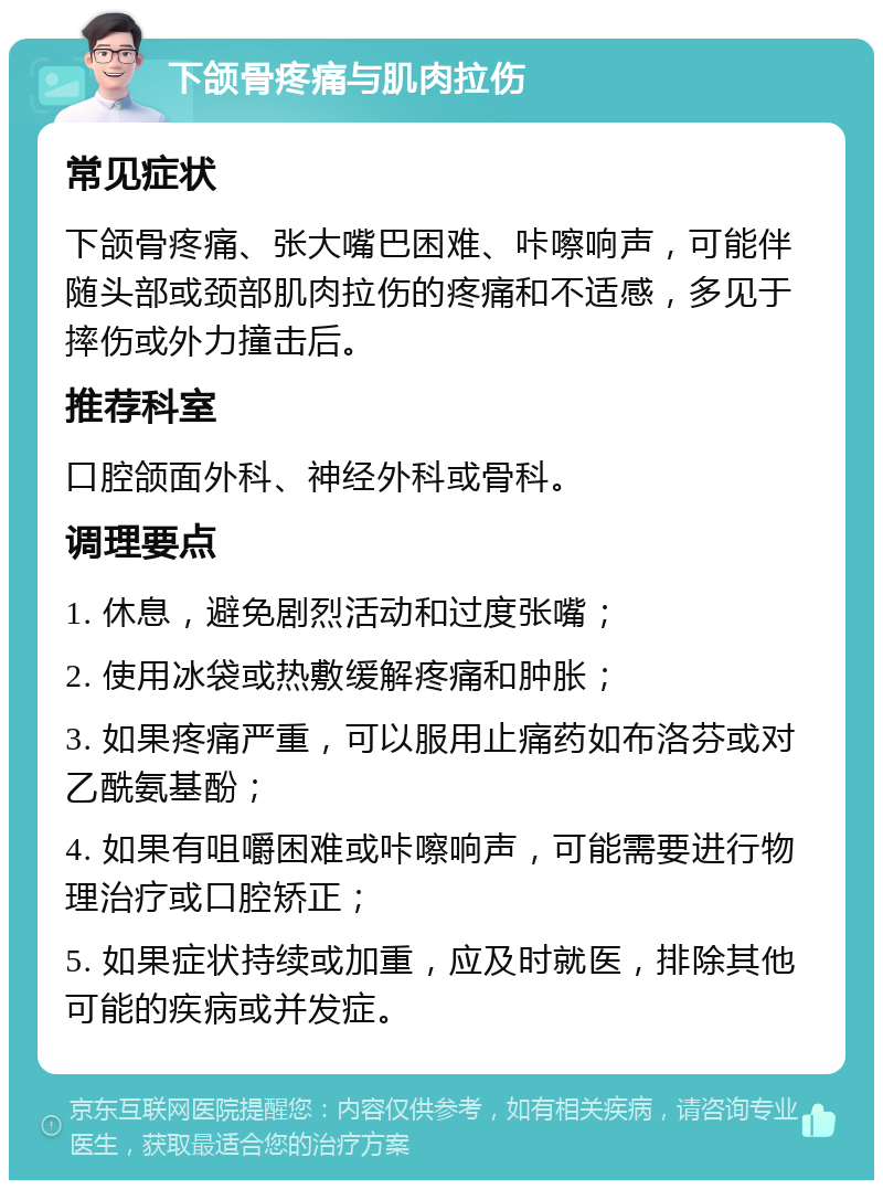 下颌骨疼痛与肌肉拉伤 常见症状 下颌骨疼痛、张大嘴巴困难、咔嚓响声，可能伴随头部或颈部肌肉拉伤的疼痛和不适感，多见于摔伤或外力撞击后。 推荐科室 口腔颌面外科、神经外科或骨科。 调理要点 1. 休息，避免剧烈活动和过度张嘴； 2. 使用冰袋或热敷缓解疼痛和肿胀； 3. 如果疼痛严重，可以服用止痛药如布洛芬或对乙酰氨基酚； 4. 如果有咀嚼困难或咔嚓响声，可能需要进行物理治疗或口腔矫正； 5. 如果症状持续或加重，应及时就医，排除其他可能的疾病或并发症。