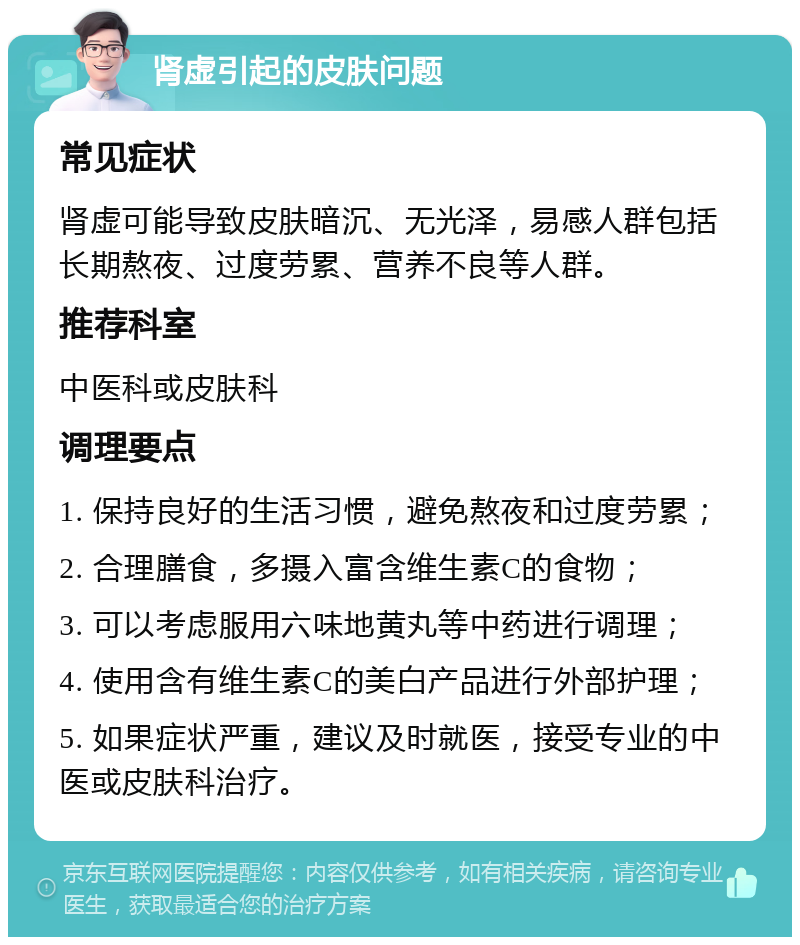 肾虚引起的皮肤问题 常见症状 肾虚可能导致皮肤暗沉、无光泽，易感人群包括长期熬夜、过度劳累、营养不良等人群。 推荐科室 中医科或皮肤科 调理要点 1. 保持良好的生活习惯，避免熬夜和过度劳累； 2. 合理膳食，多摄入富含维生素C的食物； 3. 可以考虑服用六味地黄丸等中药进行调理； 4. 使用含有维生素C的美白产品进行外部护理； 5. 如果症状严重，建议及时就医，接受专业的中医或皮肤科治疗。