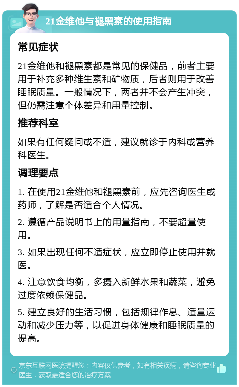 21金维他与褪黑素的使用指南 常见症状 21金维他和褪黑素都是常见的保健品，前者主要用于补充多种维生素和矿物质，后者则用于改善睡眠质量。一般情况下，两者并不会产生冲突，但仍需注意个体差异和用量控制。 推荐科室 如果有任何疑问或不适，建议就诊于内科或营养科医生。 调理要点 1. 在使用21金维他和褪黑素前，应先咨询医生或药师，了解是否适合个人情况。 2. 遵循产品说明书上的用量指南，不要超量使用。 3. 如果出现任何不适症状，应立即停止使用并就医。 4. 注意饮食均衡，多摄入新鲜水果和蔬菜，避免过度依赖保健品。 5. 建立良好的生活习惯，包括规律作息、适量运动和减少压力等，以促进身体健康和睡眠质量的提高。