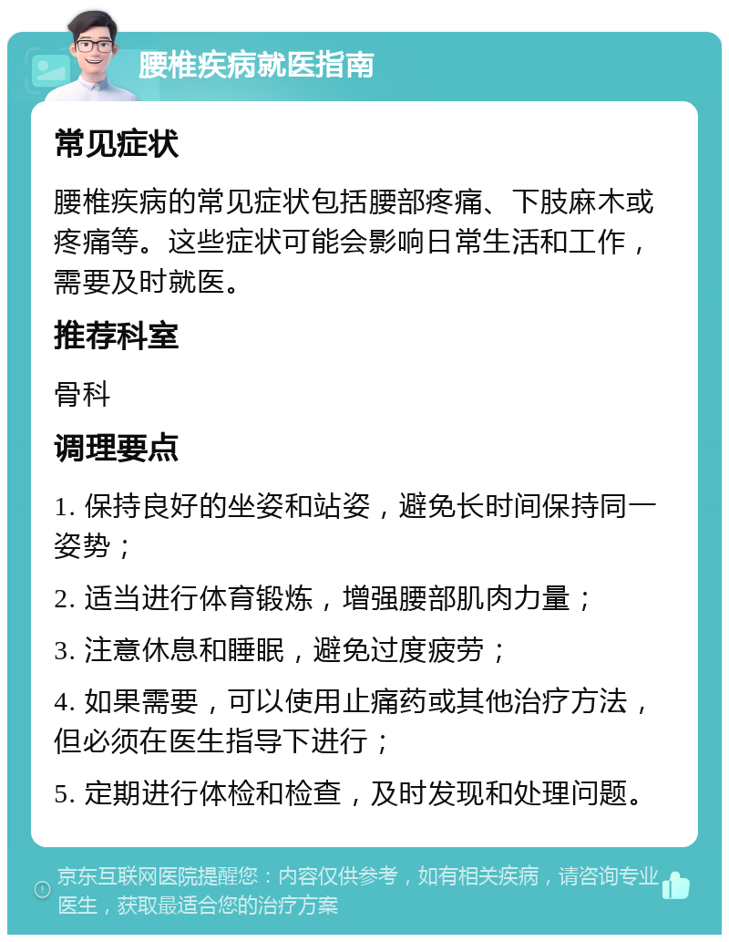 腰椎疾病就医指南 常见症状 腰椎疾病的常见症状包括腰部疼痛、下肢麻木或疼痛等。这些症状可能会影响日常生活和工作，需要及时就医。 推荐科室 骨科 调理要点 1. 保持良好的坐姿和站姿，避免长时间保持同一姿势； 2. 适当进行体育锻炼，增强腰部肌肉力量； 3. 注意休息和睡眠，避免过度疲劳； 4. 如果需要，可以使用止痛药或其他治疗方法，但必须在医生指导下进行； 5. 定期进行体检和检查，及时发现和处理问题。