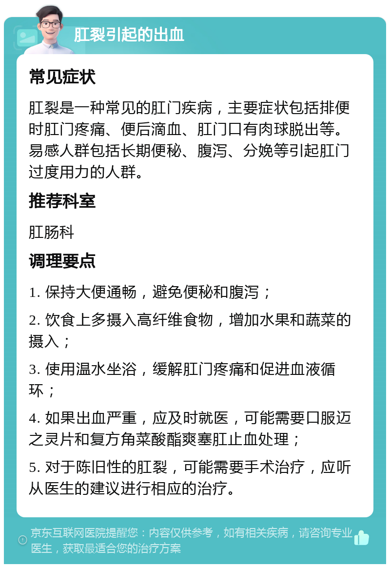 肛裂引起的出血 常见症状 肛裂是一种常见的肛门疾病，主要症状包括排便时肛门疼痛、便后滴血、肛门口有肉球脱出等。易感人群包括长期便秘、腹泻、分娩等引起肛门过度用力的人群。 推荐科室 肛肠科 调理要点 1. 保持大便通畅，避免便秘和腹泻； 2. 饮食上多摄入高纤维食物，增加水果和蔬菜的摄入； 3. 使用温水坐浴，缓解肛门疼痛和促进血液循环； 4. 如果出血严重，应及时就医，可能需要口服迈之灵片和复方角菜酸酯爽塞肛止血处理； 5. 对于陈旧性的肛裂，可能需要手术治疗，应听从医生的建议进行相应的治疗。