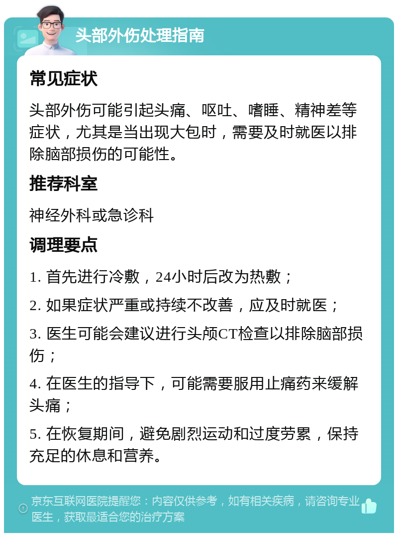 头部外伤处理指南 常见症状 头部外伤可能引起头痛、呕吐、嗜睡、精神差等症状，尤其是当出现大包时，需要及时就医以排除脑部损伤的可能性。 推荐科室 神经外科或急诊科 调理要点 1. 首先进行冷敷，24小时后改为热敷； 2. 如果症状严重或持续不改善，应及时就医； 3. 医生可能会建议进行头颅CT检查以排除脑部损伤； 4. 在医生的指导下，可能需要服用止痛药来缓解头痛； 5. 在恢复期间，避免剧烈运动和过度劳累，保持充足的休息和营养。