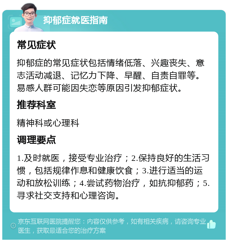 抑郁症就医指南 常见症状 抑郁症的常见症状包括情绪低落、兴趣丧失、意志活动减退、记忆力下降、早醒、自责自罪等。易感人群可能因失恋等原因引发抑郁症状。 推荐科室 精神科或心理科 调理要点 1.及时就医，接受专业治疗；2.保持良好的生活习惯，包括规律作息和健康饮食；3.进行适当的运动和放松训练；4.尝试药物治疗，如抗抑郁药；5.寻求社交支持和心理咨询。