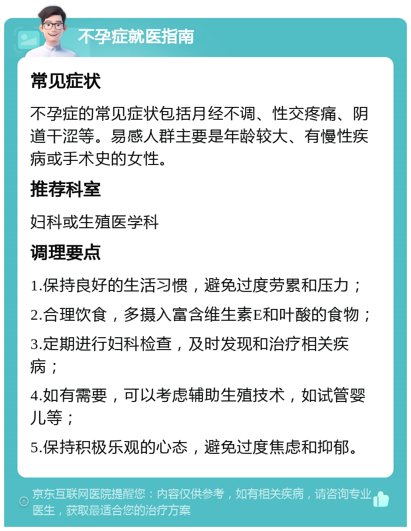 不孕症就医指南 常见症状 不孕症的常见症状包括月经不调、性交疼痛、阴道干涩等。易感人群主要是年龄较大、有慢性疾病或手术史的女性。 推荐科室 妇科或生殖医学科 调理要点 1.保持良好的生活习惯，避免过度劳累和压力； 2.合理饮食，多摄入富含维生素E和叶酸的食物； 3.定期进行妇科检查，及时发现和治疗相关疾病； 4.如有需要，可以考虑辅助生殖技术，如试管婴儿等； 5.保持积极乐观的心态，避免过度焦虑和抑郁。