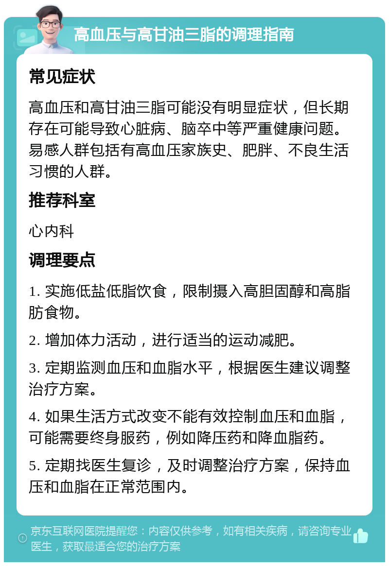 高血压与高甘油三脂的调理指南 常见症状 高血压和高甘油三脂可能没有明显症状，但长期存在可能导致心脏病、脑卒中等严重健康问题。易感人群包括有高血压家族史、肥胖、不良生活习惯的人群。 推荐科室 心内科 调理要点 1. 实施低盐低脂饮食，限制摄入高胆固醇和高脂肪食物。 2. 增加体力活动，进行适当的运动减肥。 3. 定期监测血压和血脂水平，根据医生建议调整治疗方案。 4. 如果生活方式改变不能有效控制血压和血脂，可能需要终身服药，例如降压药和降血脂药。 5. 定期找医生复诊，及时调整治疗方案，保持血压和血脂在正常范围内。