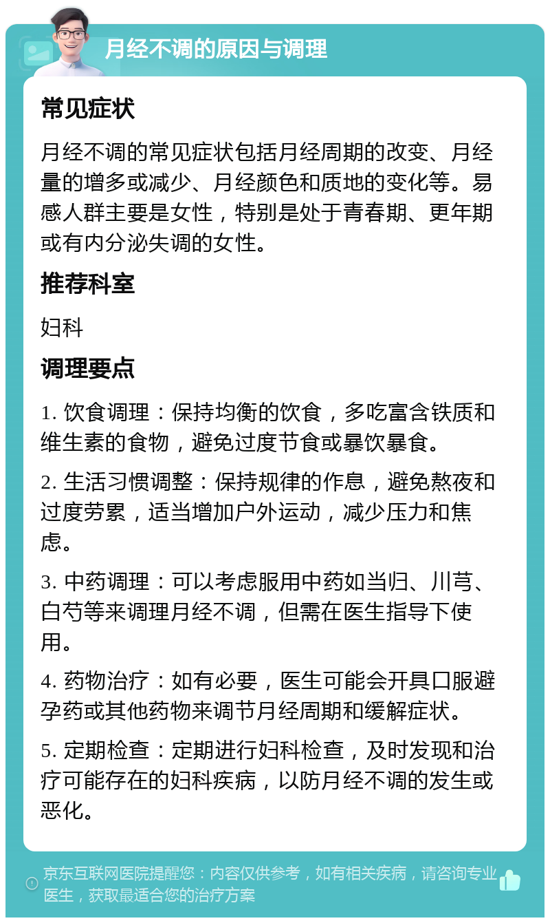 月经不调的原因与调理 常见症状 月经不调的常见症状包括月经周期的改变、月经量的增多或减少、月经颜色和质地的变化等。易感人群主要是女性，特别是处于青春期、更年期或有内分泌失调的女性。 推荐科室 妇科 调理要点 1. 饮食调理：保持均衡的饮食，多吃富含铁质和维生素的食物，避免过度节食或暴饮暴食。 2. 生活习惯调整：保持规律的作息，避免熬夜和过度劳累，适当增加户外运动，减少压力和焦虑。 3. 中药调理：可以考虑服用中药如当归、川芎、白芍等来调理月经不调，但需在医生指导下使用。 4. 药物治疗：如有必要，医生可能会开具口服避孕药或其他药物来调节月经周期和缓解症状。 5. 定期检查：定期进行妇科检查，及时发现和治疗可能存在的妇科疾病，以防月经不调的发生或恶化。