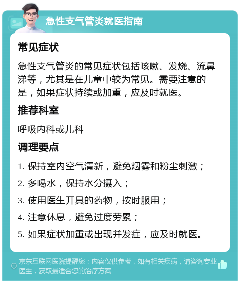 急性支气管炎就医指南 常见症状 急性支气管炎的常见症状包括咳嗽、发烧、流鼻涕等，尤其是在儿童中较为常见。需要注意的是，如果症状持续或加重，应及时就医。 推荐科室 呼吸内科或儿科 调理要点 1. 保持室内空气清新，避免烟雾和粉尘刺激； 2. 多喝水，保持水分摄入； 3. 使用医生开具的药物，按时服用； 4. 注意休息，避免过度劳累； 5. 如果症状加重或出现并发症，应及时就医。