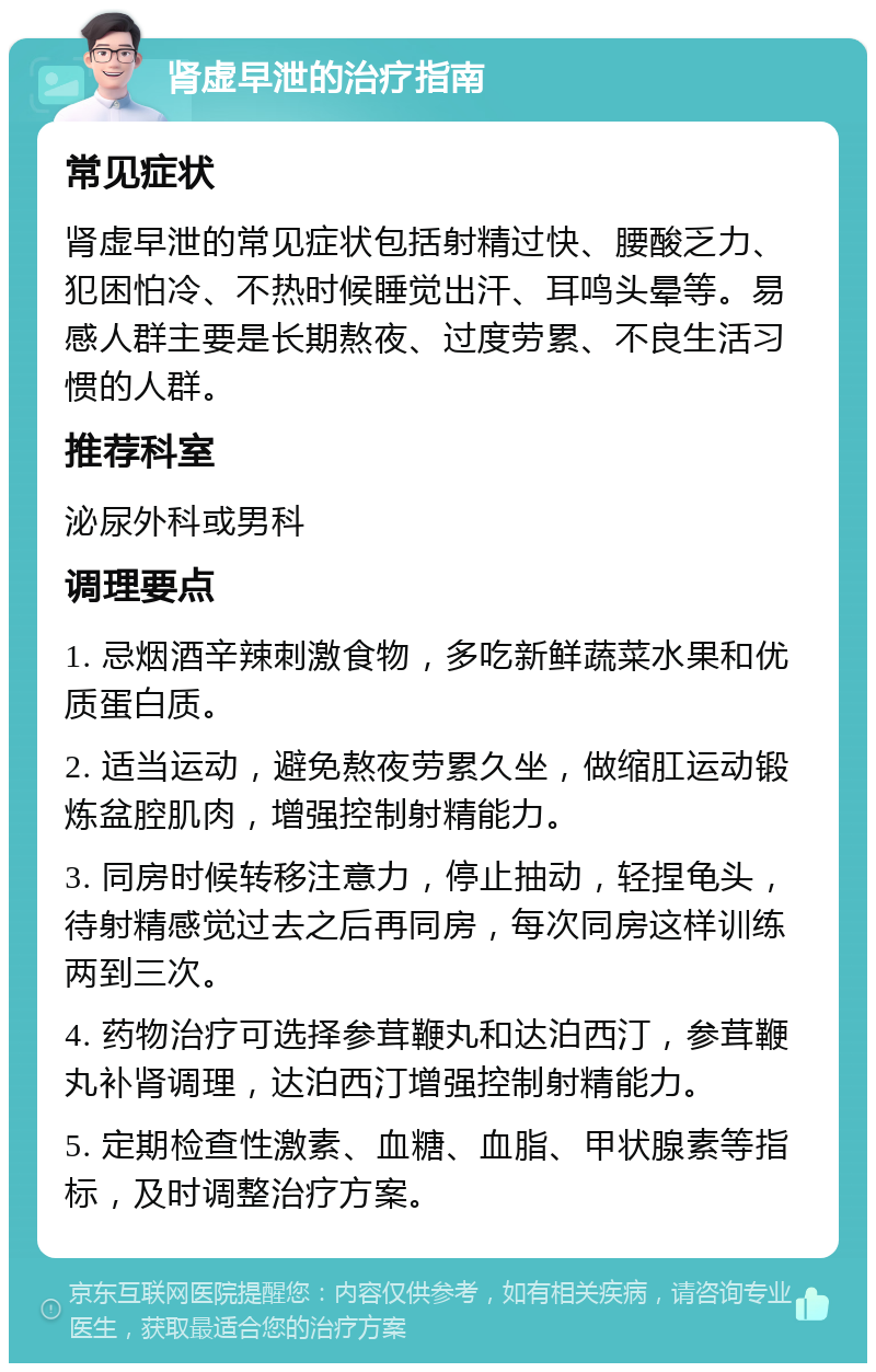 肾虚早泄的治疗指南 常见症状 肾虚早泄的常见症状包括射精过快、腰酸乏力、犯困怕冷、不热时候睡觉出汗、耳鸣头晕等。易感人群主要是长期熬夜、过度劳累、不良生活习惯的人群。 推荐科室 泌尿外科或男科 调理要点 1. 忌烟酒辛辣刺激食物，多吃新鲜蔬菜水果和优质蛋白质。 2. 适当运动，避免熬夜劳累久坐，做缩肛运动锻炼盆腔肌肉，增强控制射精能力。 3. 同房时候转移注意力，停止抽动，轻捏龟头，待射精感觉过去之后再同房，每次同房这样训练两到三次。 4. 药物治疗可选择参茸鞭丸和达泊西汀，参茸鞭丸补肾调理，达泊西汀增强控制射精能力。 5. 定期检查性激素、血糖、血脂、甲状腺素等指标，及时调整治疗方案。