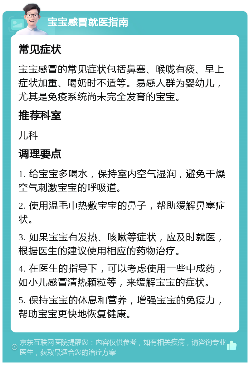 宝宝感冒就医指南 常见症状 宝宝感冒的常见症状包括鼻塞、喉咙有痰、早上症状加重、喝奶时不适等。易感人群为婴幼儿，尤其是免疫系统尚未完全发育的宝宝。 推荐科室 儿科 调理要点 1. 给宝宝多喝水，保持室内空气湿润，避免干燥空气刺激宝宝的呼吸道。 2. 使用温毛巾热敷宝宝的鼻子，帮助缓解鼻塞症状。 3. 如果宝宝有发热、咳嗽等症状，应及时就医，根据医生的建议使用相应的药物治疗。 4. 在医生的指导下，可以考虑使用一些中成药，如小儿感冒清热颗粒等，来缓解宝宝的症状。 5. 保持宝宝的休息和营养，增强宝宝的免疫力，帮助宝宝更快地恢复健康。