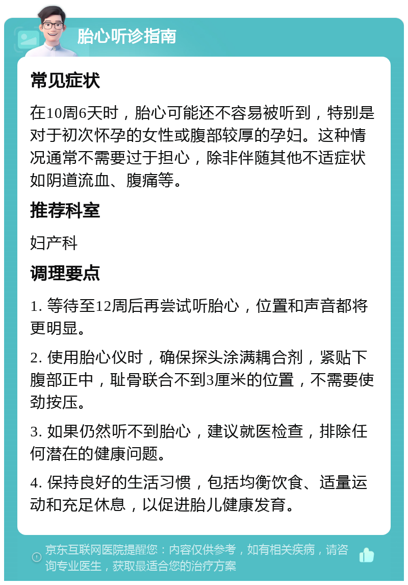 胎心听诊指南 常见症状 在10周6天时，胎心可能还不容易被听到，特别是对于初次怀孕的女性或腹部较厚的孕妇。这种情况通常不需要过于担心，除非伴随其他不适症状如阴道流血、腹痛等。 推荐科室 妇产科 调理要点 1. 等待至12周后再尝试听胎心，位置和声音都将更明显。 2. 使用胎心仪时，确保探头涂满耦合剂，紧贴下腹部正中，耻骨联合不到3厘米的位置，不需要使劲按压。 3. 如果仍然听不到胎心，建议就医检查，排除任何潜在的健康问题。 4. 保持良好的生活习惯，包括均衡饮食、适量运动和充足休息，以促进胎儿健康发育。