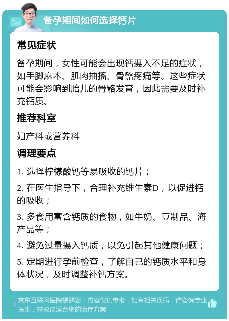 备孕期间如何选择钙片 常见症状 备孕期间，女性可能会出现钙摄入不足的症状，如手脚麻木、肌肉抽搐、骨骼疼痛等。这些症状可能会影响到胎儿的骨骼发育，因此需要及时补充钙质。 推荐科室 妇产科或营养科 调理要点 1. 选择柠檬酸钙等易吸收的钙片； 2. 在医生指导下，合理补充维生素D，以促进钙的吸收； 3. 多食用富含钙质的食物，如牛奶、豆制品、海产品等； 4. 避免过量摄入钙质，以免引起其他健康问题； 5. 定期进行孕前检查，了解自己的钙质水平和身体状况，及时调整补钙方案。