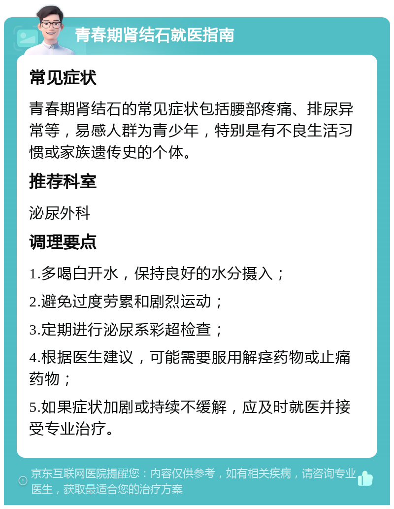 青春期肾结石就医指南 常见症状 青春期肾结石的常见症状包括腰部疼痛、排尿异常等，易感人群为青少年，特别是有不良生活习惯或家族遗传史的个体。 推荐科室 泌尿外科 调理要点 1.多喝白开水，保持良好的水分摄入； 2.避免过度劳累和剧烈运动； 3.定期进行泌尿系彩超检查； 4.根据医生建议，可能需要服用解痉药物或止痛药物； 5.如果症状加剧或持续不缓解，应及时就医并接受专业治疗。