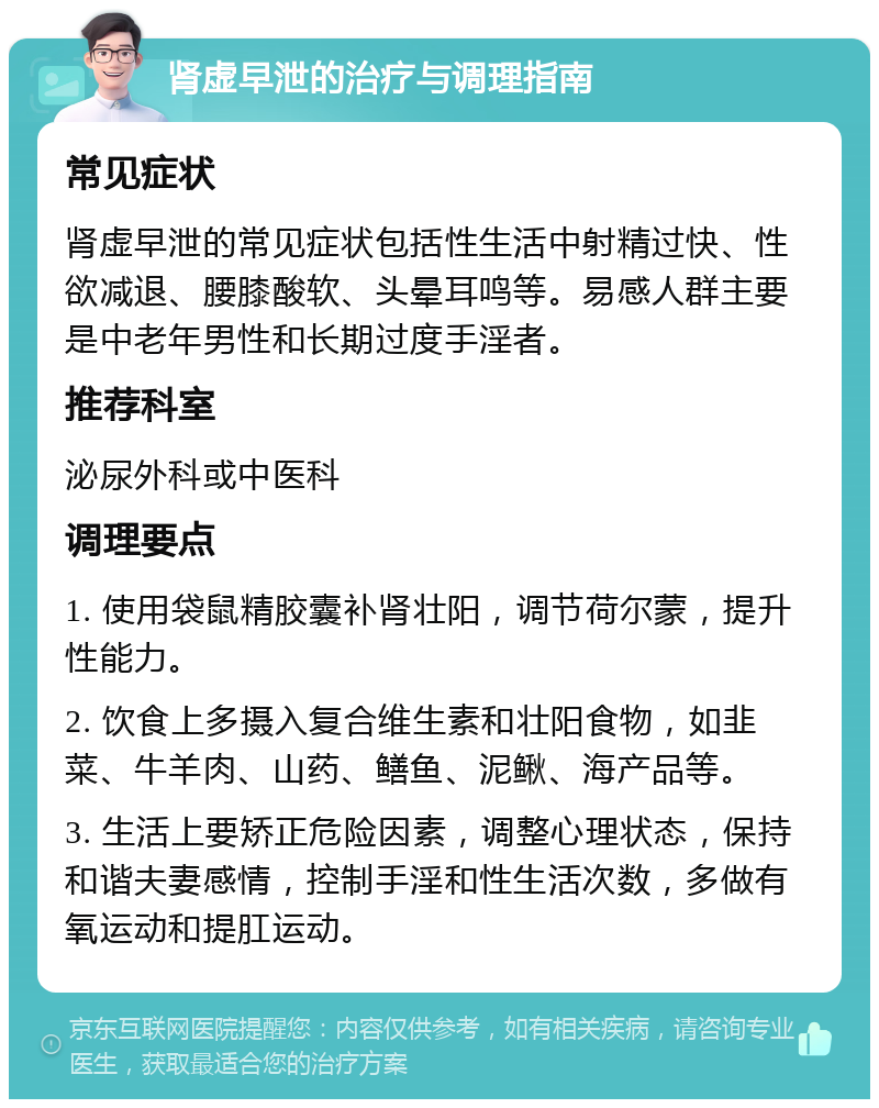 肾虚早泄的治疗与调理指南 常见症状 肾虚早泄的常见症状包括性生活中射精过快、性欲减退、腰膝酸软、头晕耳鸣等。易感人群主要是中老年男性和长期过度手淫者。 推荐科室 泌尿外科或中医科 调理要点 1. 使用袋鼠精胶囊补肾壮阳，调节荷尔蒙，提升性能力。 2. 饮食上多摄入复合维生素和壮阳食物，如韭菜、牛羊肉、山药、鳝鱼、泥鳅、海产品等。 3. 生活上要矫正危险因素，调整心理状态，保持和谐夫妻感情，控制手淫和性生活次数，多做有氧运动和提肛运动。