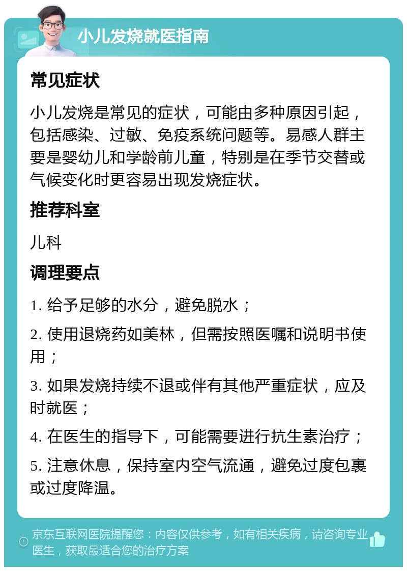 小儿发烧就医指南 常见症状 小儿发烧是常见的症状，可能由多种原因引起，包括感染、过敏、免疫系统问题等。易感人群主要是婴幼儿和学龄前儿童，特别是在季节交替或气候变化时更容易出现发烧症状。 推荐科室 儿科 调理要点 1. 给予足够的水分，避免脱水； 2. 使用退烧药如美林，但需按照医嘱和说明书使用； 3. 如果发烧持续不退或伴有其他严重症状，应及时就医； 4. 在医生的指导下，可能需要进行抗生素治疗； 5. 注意休息，保持室内空气流通，避免过度包裹或过度降温。