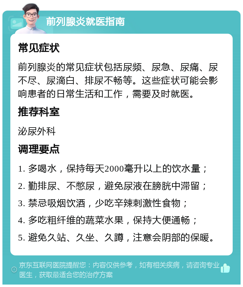 前列腺炎就医指南 常见症状 前列腺炎的常见症状包括尿频、尿急、尿痛、尿不尽、尿滴白、排尿不畅等。这些症状可能会影响患者的日常生活和工作，需要及时就医。 推荐科室 泌尿外科 调理要点 1. 多喝水，保持每天2000毫升以上的饮水量； 2. 勤排尿、不憋尿，避免尿液在膀胱中滞留； 3. 禁忌吸烟饮酒，少吃辛辣刺激性食物； 4. 多吃粗纤维的蔬菜水果，保持大便通畅； 5. 避免久站、久坐、久蹲，注意会阴部的保暖。