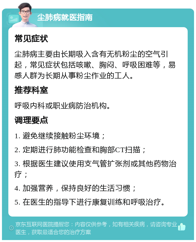 尘肺病就医指南 常见症状 尘肺病主要由长期吸入含有无机粉尘的空气引起，常见症状包括咳嗽、胸闷、呼吸困难等，易感人群为长期从事粉尘作业的工人。 推荐科室 呼吸内科或职业病防治机构。 调理要点 1. 避免继续接触粉尘环境； 2. 定期进行肺功能检查和胸部CT扫描； 3. 根据医生建议使用支气管扩张剂或其他药物治疗； 4. 加强营养，保持良好的生活习惯； 5. 在医生的指导下进行康复训练和呼吸治疗。