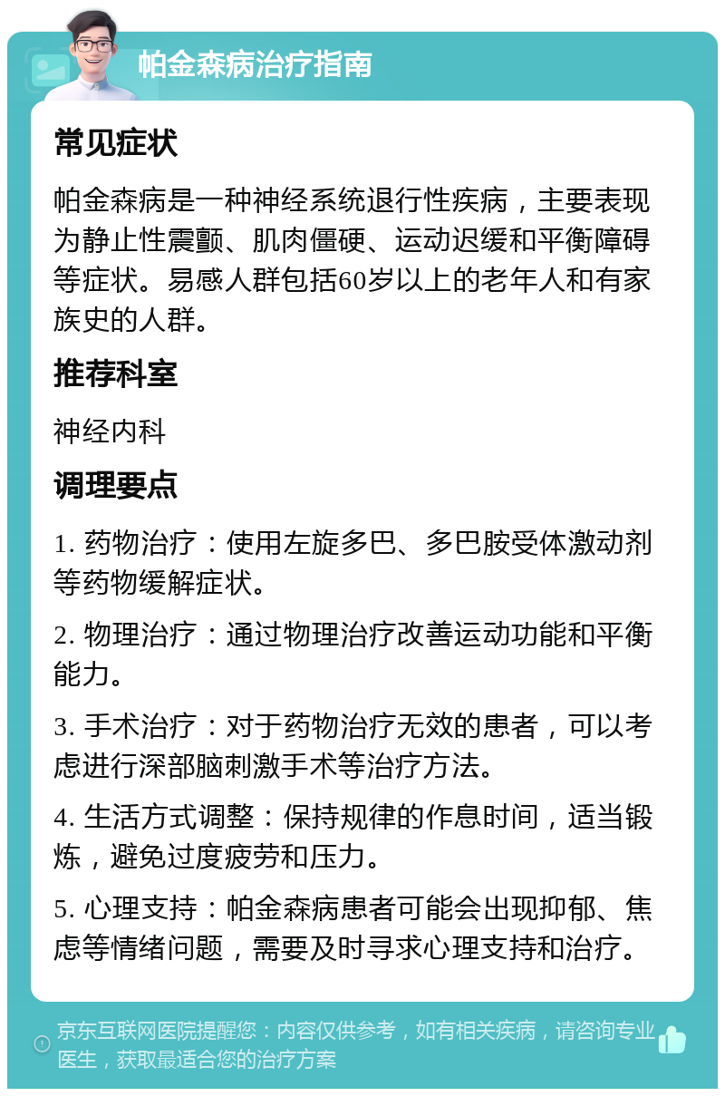 帕金森病治疗指南 常见症状 帕金森病是一种神经系统退行性疾病，主要表现为静止性震颤、肌肉僵硬、运动迟缓和平衡障碍等症状。易感人群包括60岁以上的老年人和有家族史的人群。 推荐科室 神经内科 调理要点 1. 药物治疗：使用左旋多巴、多巴胺受体激动剂等药物缓解症状。 2. 物理治疗：通过物理治疗改善运动功能和平衡能力。 3. 手术治疗：对于药物治疗无效的患者，可以考虑进行深部脑刺激手术等治疗方法。 4. 生活方式调整：保持规律的作息时间，适当锻炼，避免过度疲劳和压力。 5. 心理支持：帕金森病患者可能会出现抑郁、焦虑等情绪问题，需要及时寻求心理支持和治疗。