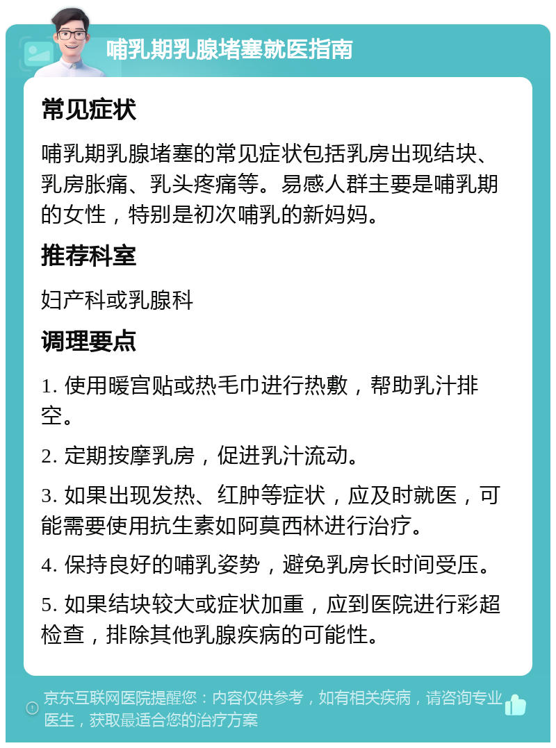 哺乳期乳腺堵塞就医指南 常见症状 哺乳期乳腺堵塞的常见症状包括乳房出现结块、乳房胀痛、乳头疼痛等。易感人群主要是哺乳期的女性，特别是初次哺乳的新妈妈。 推荐科室 妇产科或乳腺科 调理要点 1. 使用暖宫贴或热毛巾进行热敷，帮助乳汁排空。 2. 定期按摩乳房，促进乳汁流动。 3. 如果出现发热、红肿等症状，应及时就医，可能需要使用抗生素如阿莫西林进行治疗。 4. 保持良好的哺乳姿势，避免乳房长时间受压。 5. 如果结块较大或症状加重，应到医院进行彩超检查，排除其他乳腺疾病的可能性。