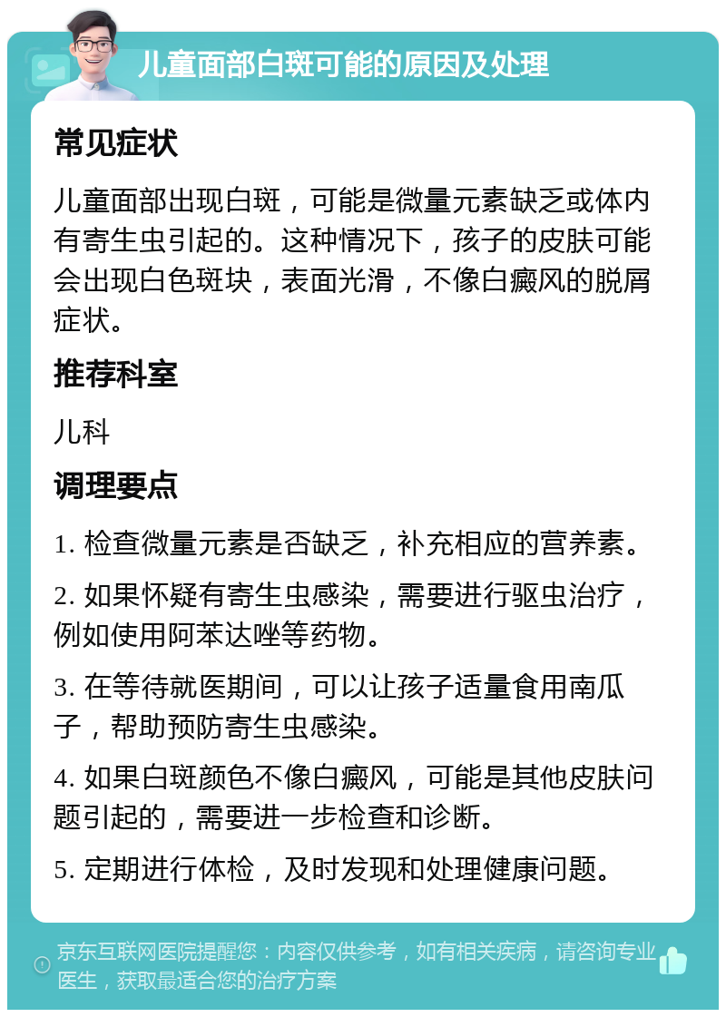 儿童面部白斑可能的原因及处理 常见症状 儿童面部出现白斑，可能是微量元素缺乏或体内有寄生虫引起的。这种情况下，孩子的皮肤可能会出现白色斑块，表面光滑，不像白癜风的脱屑症状。 推荐科室 儿科 调理要点 1. 检查微量元素是否缺乏，补充相应的营养素。 2. 如果怀疑有寄生虫感染，需要进行驱虫治疗，例如使用阿苯达唑等药物。 3. 在等待就医期间，可以让孩子适量食用南瓜子，帮助预防寄生虫感染。 4. 如果白斑颜色不像白癜风，可能是其他皮肤问题引起的，需要进一步检查和诊断。 5. 定期进行体检，及时发现和处理健康问题。