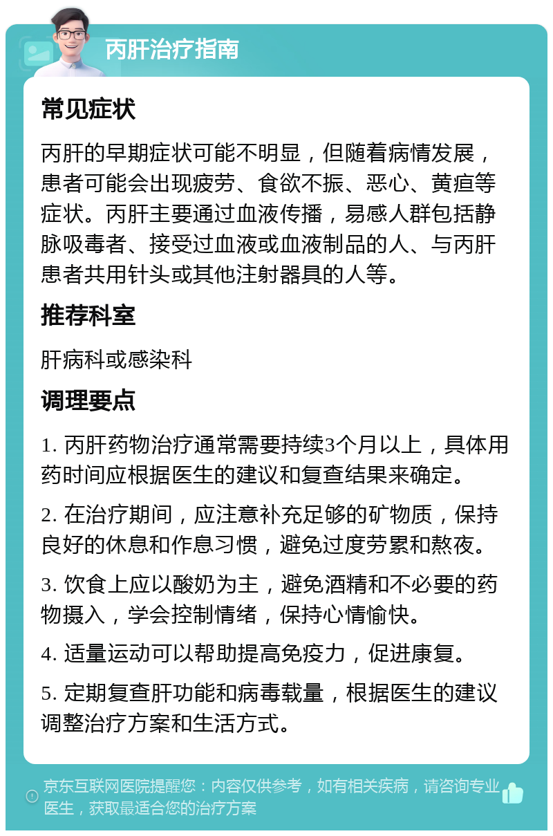 丙肝治疗指南 常见症状 丙肝的早期症状可能不明显，但随着病情发展，患者可能会出现疲劳、食欲不振、恶心、黄疸等症状。丙肝主要通过血液传播，易感人群包括静脉吸毒者、接受过血液或血液制品的人、与丙肝患者共用针头或其他注射器具的人等。 推荐科室 肝病科或感染科 调理要点 1. 丙肝药物治疗通常需要持续3个月以上，具体用药时间应根据医生的建议和复查结果来确定。 2. 在治疗期间，应注意补充足够的矿物质，保持良好的休息和作息习惯，避免过度劳累和熬夜。 3. 饮食上应以酸奶为主，避免酒精和不必要的药物摄入，学会控制情绪，保持心情愉快。 4. 适量运动可以帮助提高免疫力，促进康复。 5. 定期复查肝功能和病毒载量，根据医生的建议调整治疗方案和生活方式。