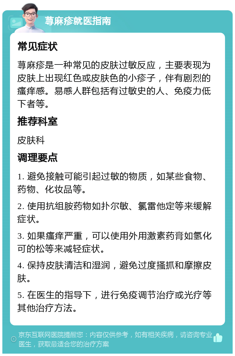 荨麻疹就医指南 常见症状 荨麻疹是一种常见的皮肤过敏反应，主要表现为皮肤上出现红色或皮肤色的小疹子，伴有剧烈的瘙痒感。易感人群包括有过敏史的人、免疫力低下者等。 推荐科室 皮肤科 调理要点 1. 避免接触可能引起过敏的物质，如某些食物、药物、化妆品等。 2. 使用抗组胺药物如扑尔敏、氯雷他定等来缓解症状。 3. 如果瘙痒严重，可以使用外用激素药膏如氢化可的松等来减轻症状。 4. 保持皮肤清洁和湿润，避免过度搔抓和摩擦皮肤。 5. 在医生的指导下，进行免疫调节治疗或光疗等其他治疗方法。